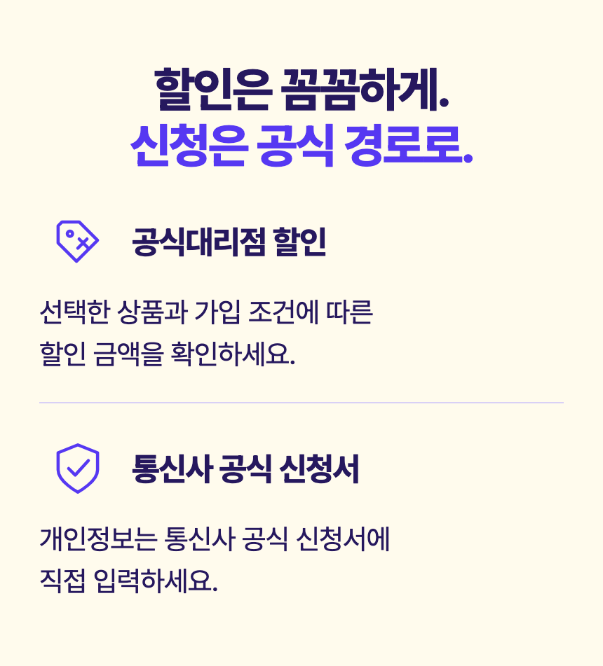할인은 꼼꼼하게. 신청은 공식 경로로. 공식대리점 할인 선택한 상품과 가입 조건에 따른 할인 금액을 확인하세요. 통신사 공식 신청서 개인정보는 통신사 공식 신청서에 직접 입력하세요.