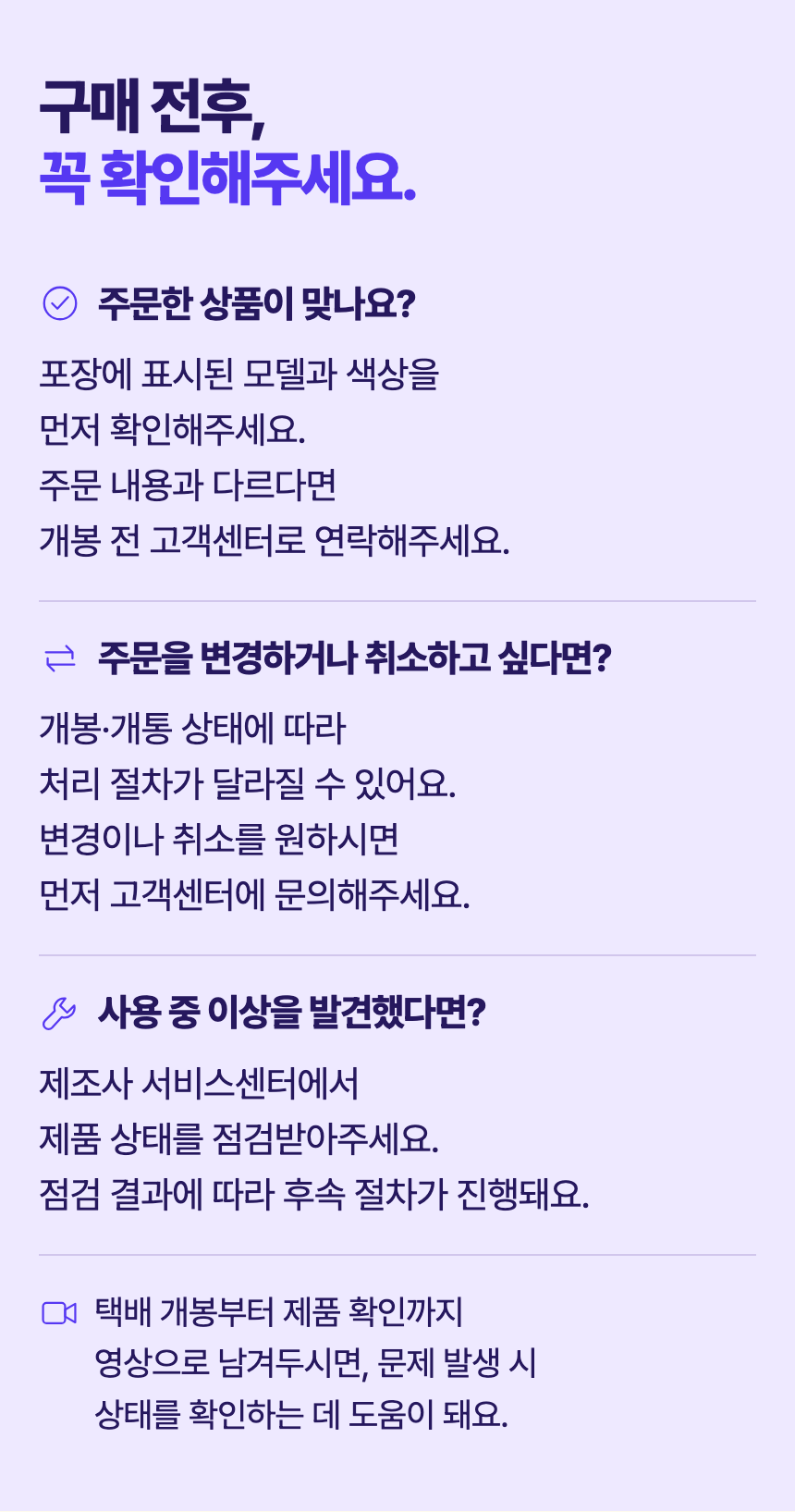 구매 전후, 꼭 확인해주세요. 주문한 상품이 맞나요? 포장에 표시된 모델과 색상을 먼저 확인해주세요. 주문 내용과 다르다면 개봉 전 고객센터로 연락해주세요. 주문을 변경하거나 취소하고 싶다면? 개봉·개통 상태에 따라 처리 절차가 달라질 수 있어요. 변경이나 취소를 원하시면 먼저 고객센터에 문의해주세요. 사용 중 이상을 발견했다면? 제조사 서비스센터에서 제품 상태를 점검받아주세요. 점검 결과에 따라 후속 절차가 진행돼요. 택배 개봉부터 제품 확인까지 영상으로 남겨두시면, 문제 발생 시 상태를 확인하는 데 도움이 돼요.